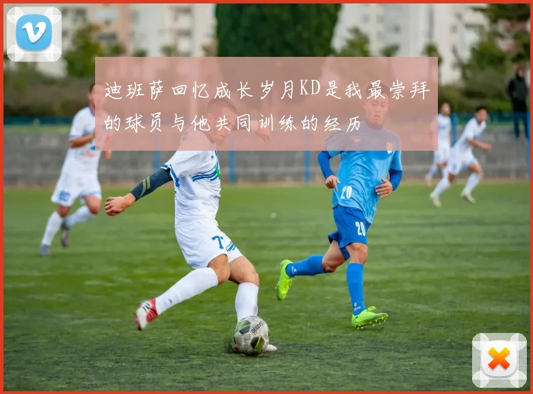 迪班萨回忆成长岁月KD是我最崇拜的球员与他共同训练的经历
