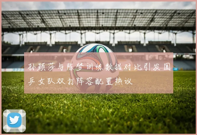 孙颖莎与陈梦训练数据对比引发国乒女队双打阵容配置热议