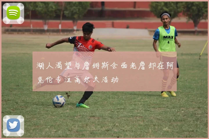 湖人渴望与詹姆斯会面老詹却在阿克伦专注高尔夫活动