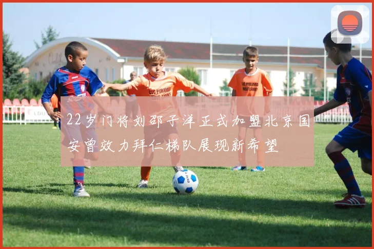 22岁门将刘邵子洋正式加盟北京国安曾效力拜仁梯队展现新希望
