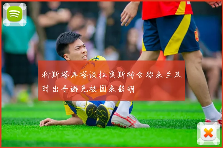 科斯塔库塔谈拉莫斯转会称米兰及时出手避免被国米截胡