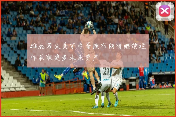 雄鹿若交易字母哥换布朗将继续运作获取更多未来资产