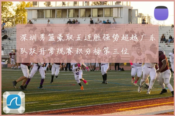 深圳男篮豪取五连胜强势超越广东队跃升常规赛积分榜第三位