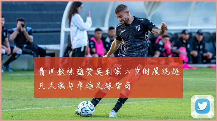 青训教练盛赞奥利塞六岁时展现超凡天赋与卓越足球智商