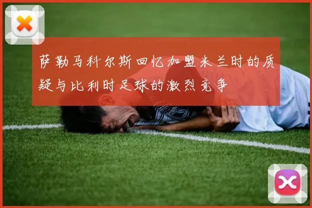 萨勒马科尔斯回忆加盟米兰时的质疑与比利时足球的激烈竞争