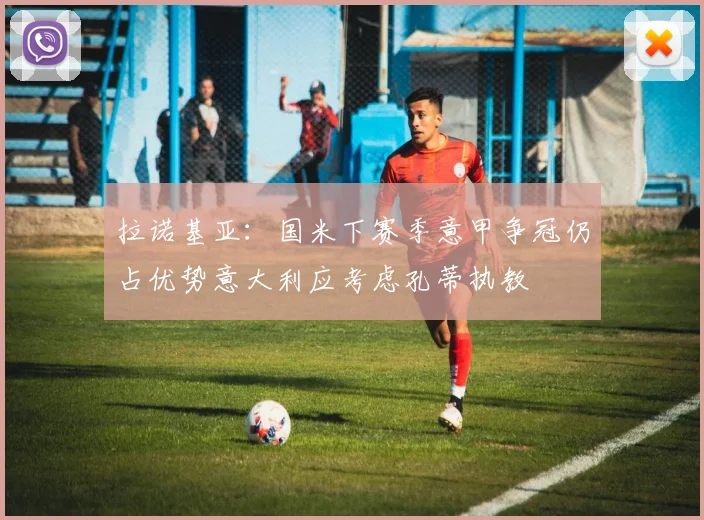 拉诺基亚：国米下赛季意甲争冠仍占优势意大利应考虑孔蒂执教