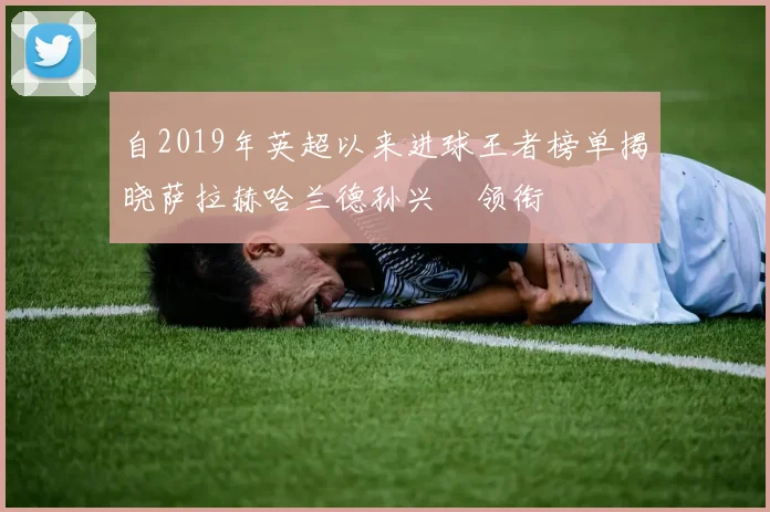 自2019年英超以来进球王者榜单揭晓萨拉赫哈兰德孙兴慜领衔