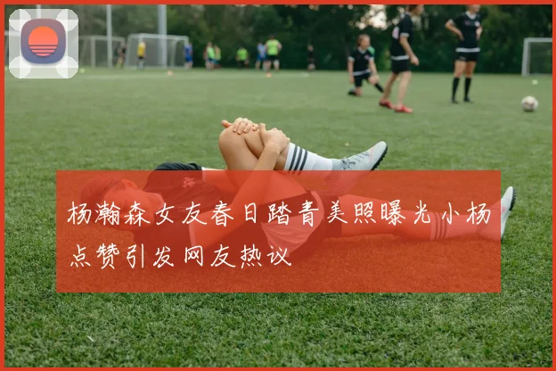 杨瀚森女友春日踏青美照曝光小杨点赞引发网友热议