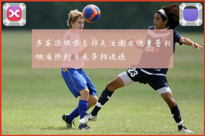 多家顶级俱乐部关注谢尔德鲁普利物浦热刺马竞争相追逐