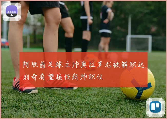 阿联酋足球主帅奥拉罗尤被解职达利奇有望接任新帅职位