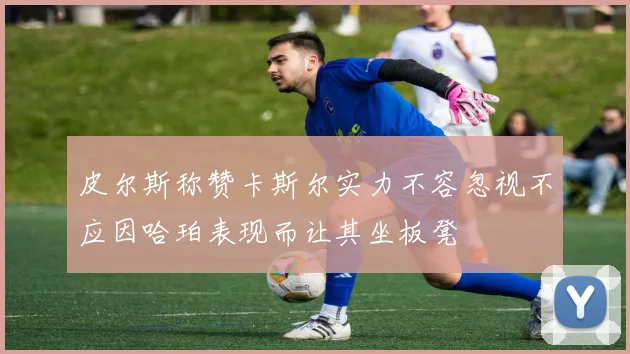 皮尔斯称赞卡斯尔实力不容忽视不应因哈珀表现而让其坐板凳