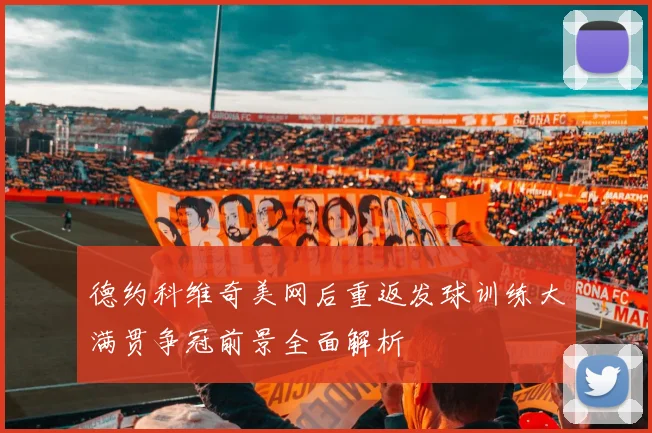 德约科维奇美网后重返发球训练大满贯争冠前景全面解析