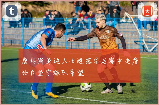 詹姆斯身边人士透露季后赛中老詹独自坚守球队希望