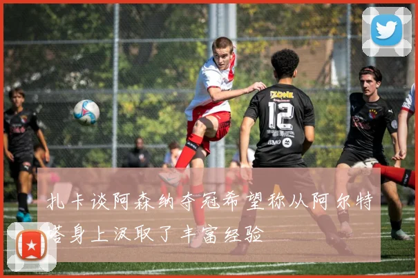 扎卡谈阿森纳夺冠希望称从阿尔特塔身上汲取了丰富经验