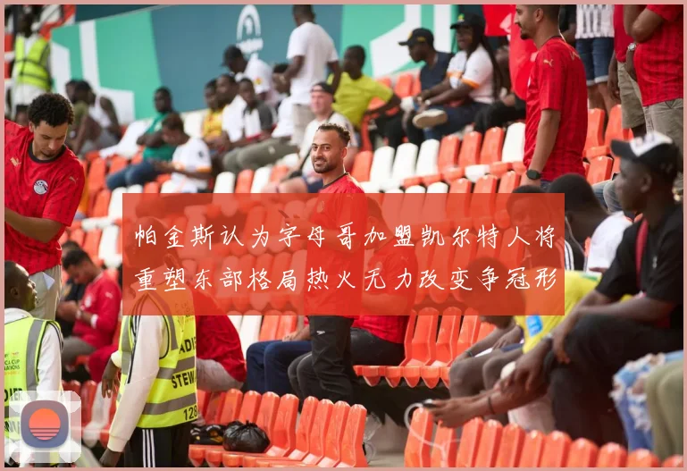 帕金斯认为字母哥加盟凯尔特人将重塑东部格局热火无力改变争冠形势