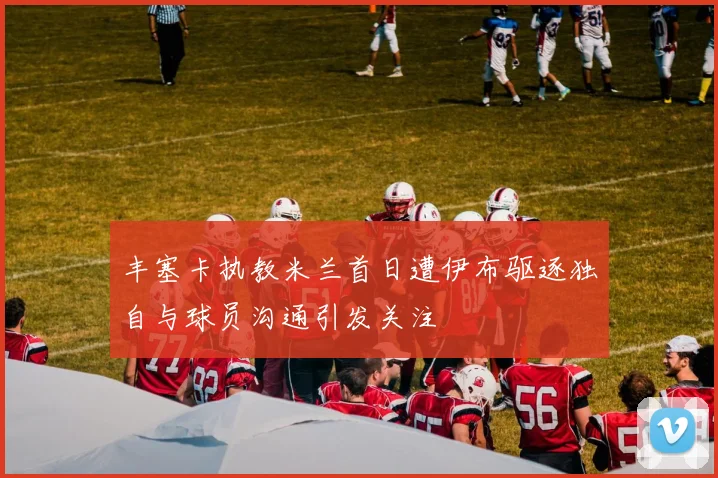 丰塞卡执教米兰首日遭伊布驱逐独自与球员沟通引发关注