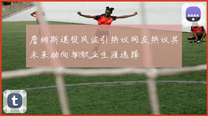 詹姆斯退役风波引热议网友热议其未来动向与职业生涯选择