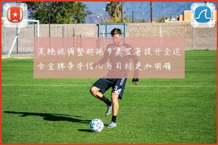 吴艳妮调整起跑节奏显著提升全运会金牌争夺信心与目标更加明确