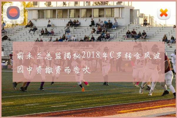 前米兰总监揭秘2018年C罗转会风波因中资撤资而告吹