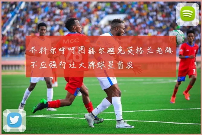 乔科尔呼吁图赫尔避免英格兰老路不应强行让大牌球星首发