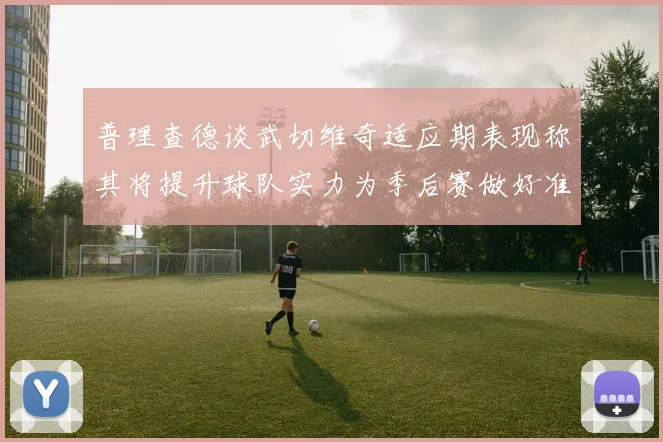 普理查德谈武切维奇适应期表现称其将提升球队实力为季后赛做好准备