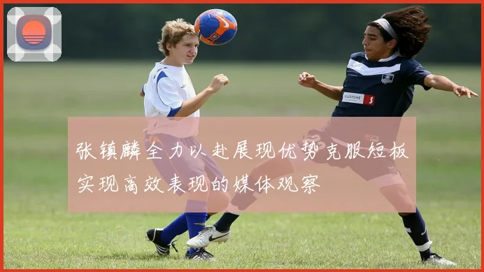 张镇麟全力以赴展现优势克服短板实现高效表现的媒体观察
