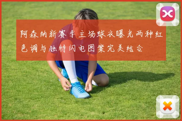 阿森纳新赛季主场球衣曝光两种红色调与独特闪电图案完美结合