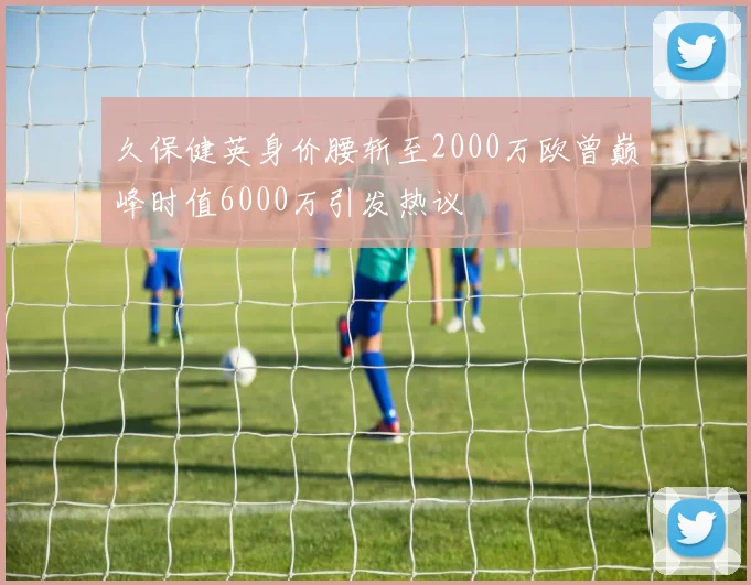 久保健英身价腰斩至2000万欧曾巅峰时值6000万引发热议