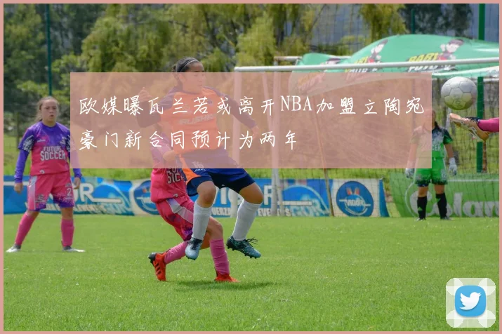 欧媒曝瓦兰若或离开NBA加盟立陶宛豪门新合同预计为两年